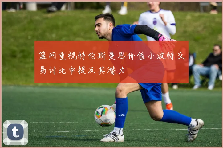 篮网重视特伦斯曼恩价值小波特交易讨论中提及其潜力