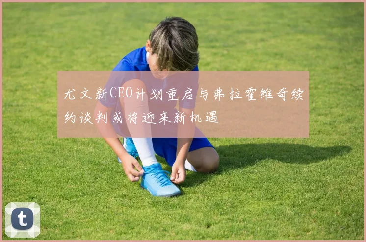 尤文新CEO计划重启与弗拉霍维奇续约谈判或将迎来新机遇