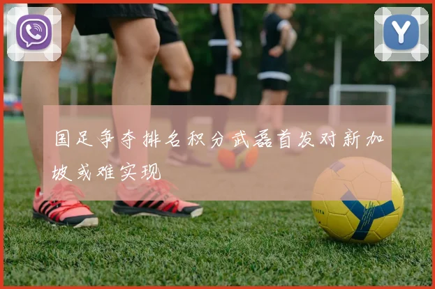 国足争夺排名积分武磊首发对新加坡或难实现