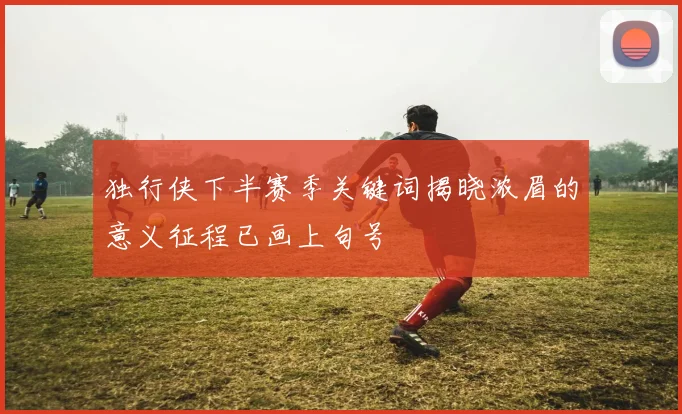 独行侠下半赛季关键词揭晓浓眉的意义征程已画上句号