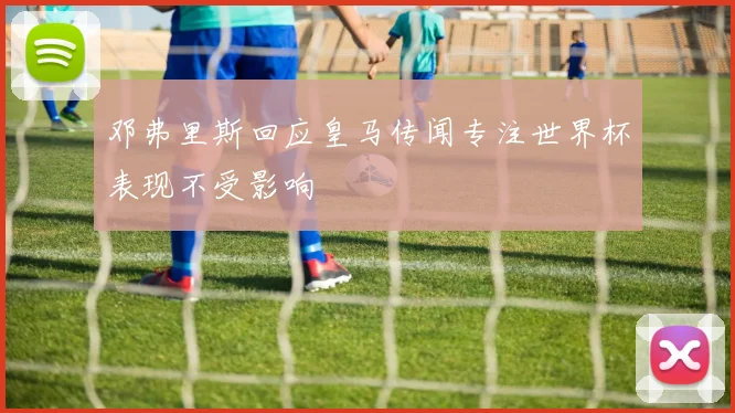 邓弗里斯回应皇马传闻专注世界杯表现不受影响
