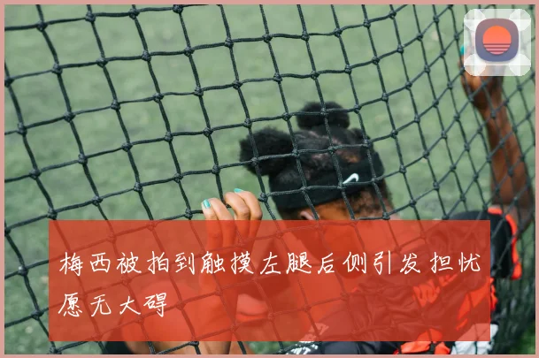 梅西被拍到触摸左腿后侧引发担忧愿无大碍