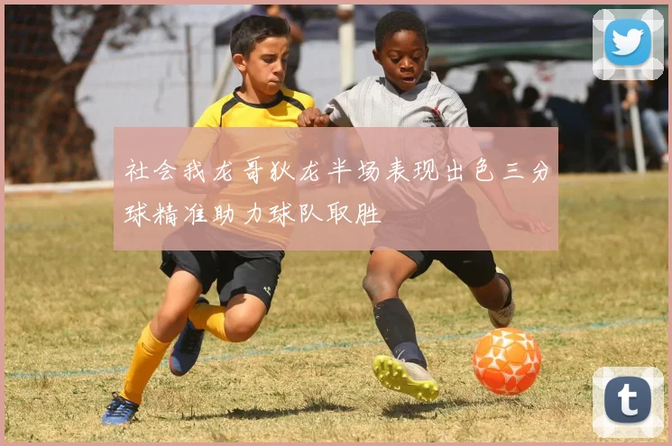 社会我龙哥狄龙半场表现出色三分球精准助力球队取胜
