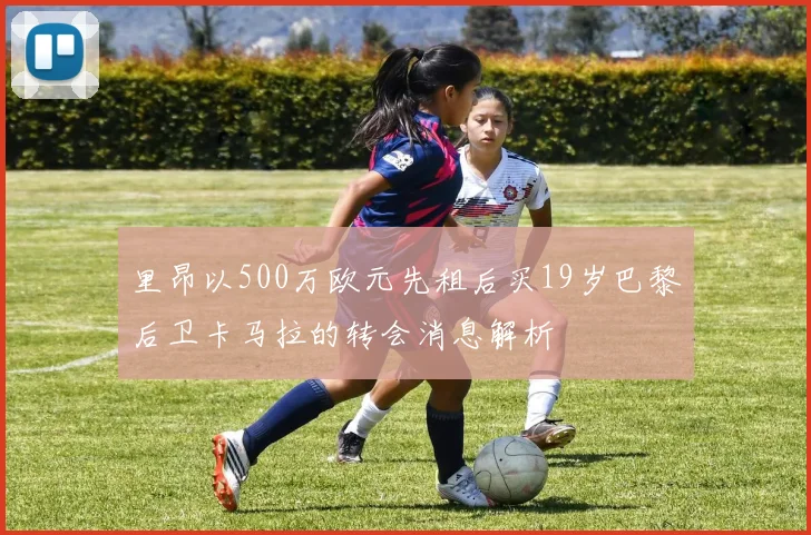 里昂以500万欧元先租后买19岁巴黎后卫卡马拉的转会消息解析