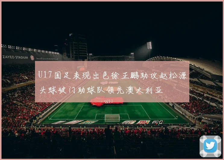 U17国足表现出色徐正鹏助攻赵松源头球破门助球队领先澳大利亚