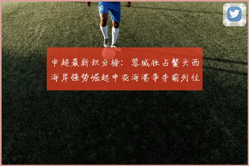 中超最新积分榜：蓉城独占鳌头西海岸强势崛起申花海港争夺前列位置