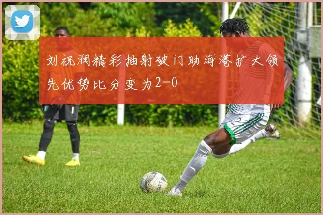 刘祝润精彩抽射破门助海港扩大领先优势比分变为2-0