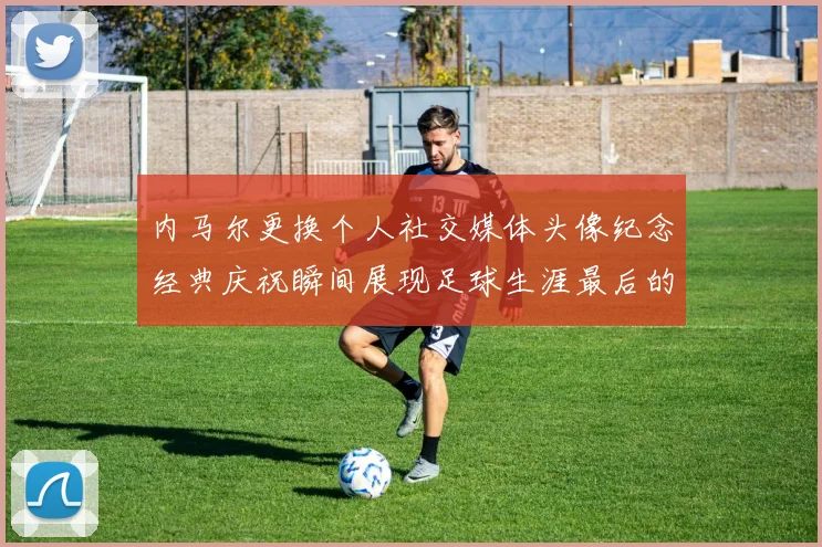 内马尔更换个人社交媒体头像纪念经典庆祝瞬间展现足球生涯最后的辉煌时刻