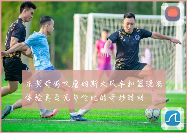 东契奇感叹詹姆斯大风车扣篮现场体验真是无与伦比的奇妙时刻