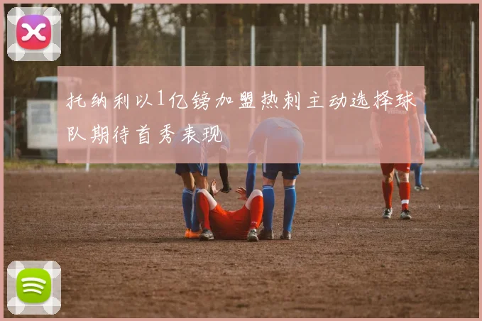托纳利以1亿镑加盟热刺主动选择球队期待首秀表现