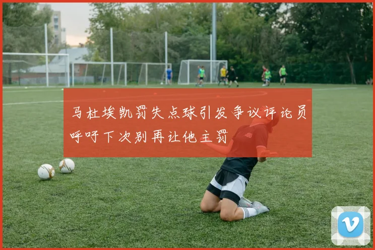 马杜埃凯罚失点球引发争议评论员呼吁下次别再让他主罚