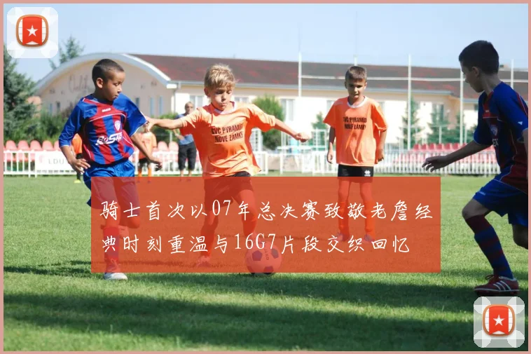 骑士首次以07年总决赛致敬老詹经典时刻重温与16G7片段交织回忆