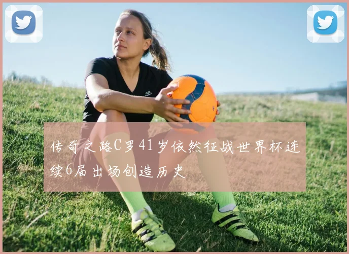 传奇之路C罗41岁依然征战世界杯连续6届出场创造历史