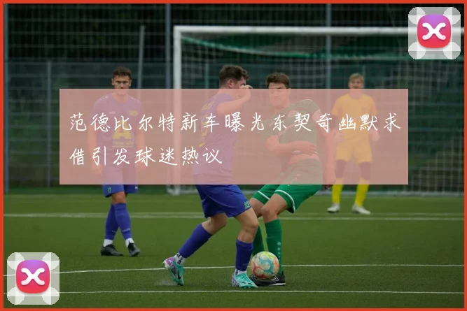 范德比尔特新车曝光东契奇幽默求借引发球迷热议