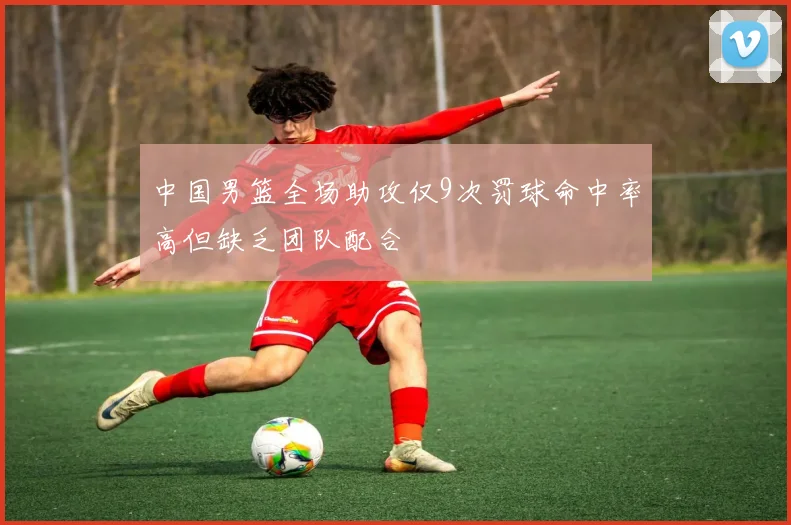 中国男篮全场助攻仅9次罚球命中率高但缺乏团队配合