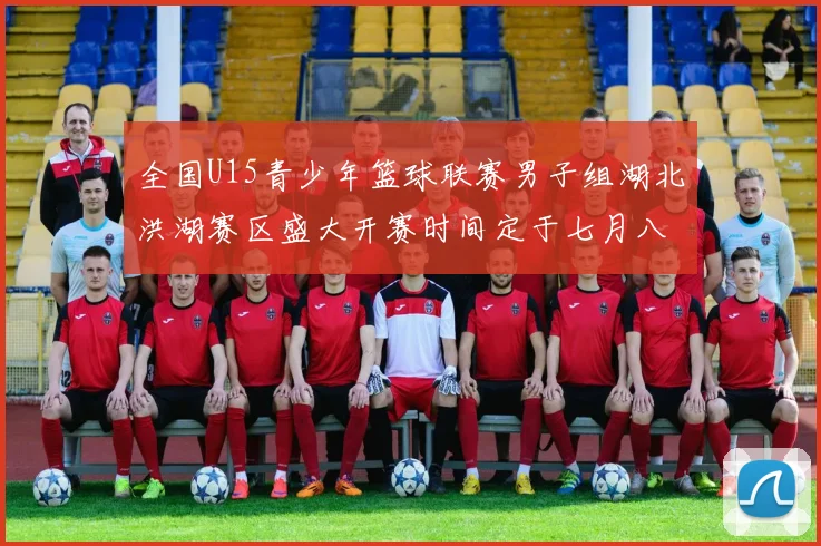 全国U15青少年篮球联赛男子组湖北洪湖赛区盛大开赛时间定于七月八日至十三日