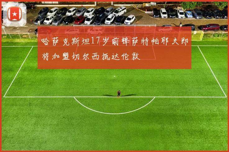 哈萨克斯坦17岁前锋萨特帕耶夫即将加盟切尔西抵达伦敦
