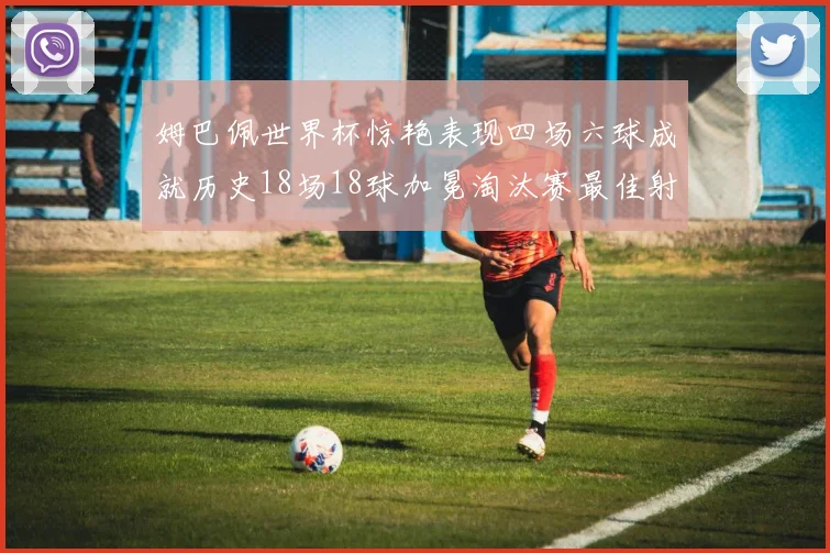 姆巴佩世界杯惊艳表现四场六球成就历史18场18球加冕淘汰赛最佳射手