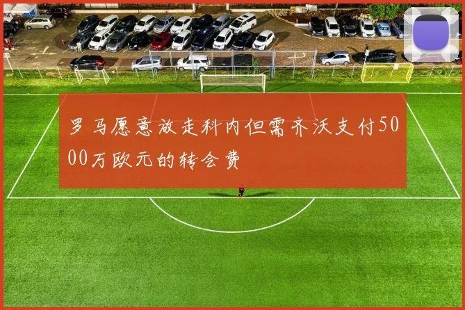 罗马愿意放走科内但需齐沃支付5000万欧元的转会费