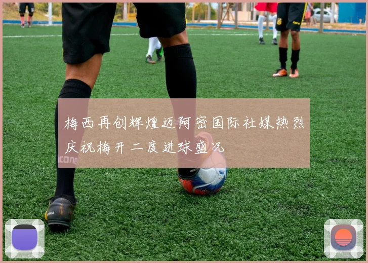 梅西再创辉煌迈阿密国际社媒热烈庆祝梅开二度进球盛况