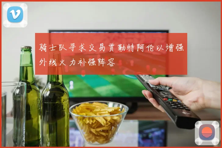 骑士队寻求交易贾勒特阿伦以增强外线火力补强阵容