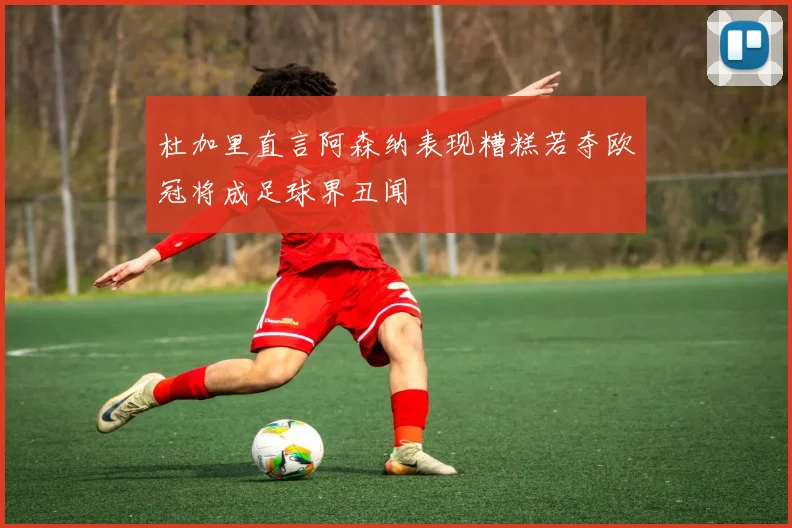 杜加里直言阿森纳表现糟糕若夺欧冠将成足球界丑闻