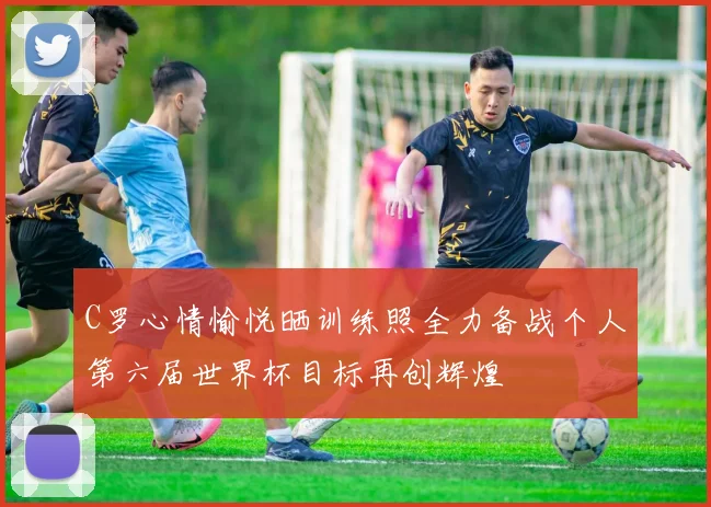 C罗心情愉悦晒训练照全力备战个人第六届世界杯目标再创辉煌
