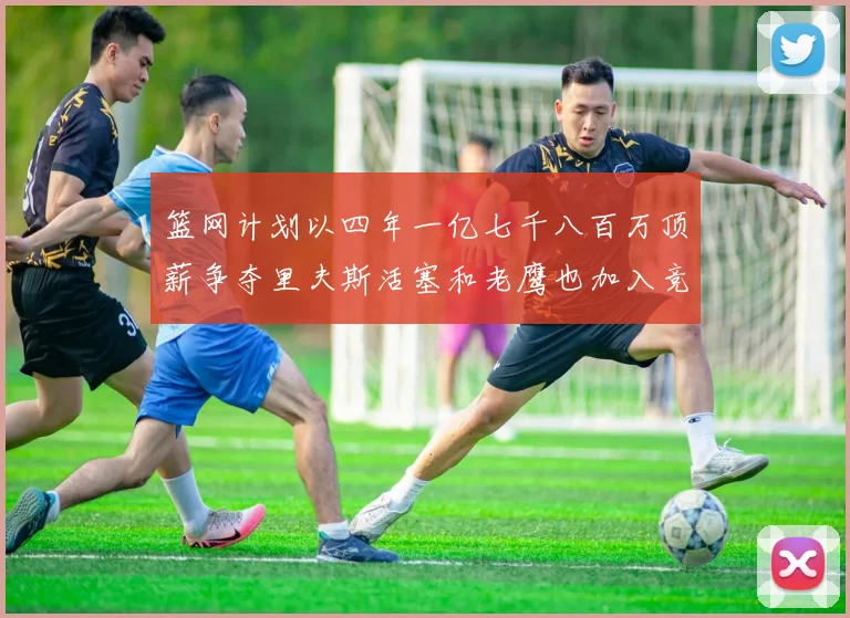 篮网计划以四年一亿七千八百万顶薪争夺里夫斯活塞和老鹰也加入竞标行列