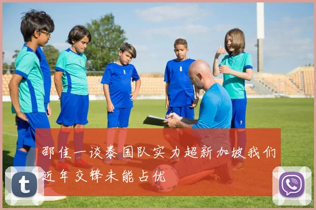 邵佳一谈泰国队实力超新加坡我们近年交锋未能占优