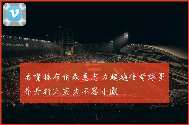 名嘴称布伦森意志力超越传奇球星乔丹科比实力不容小觑