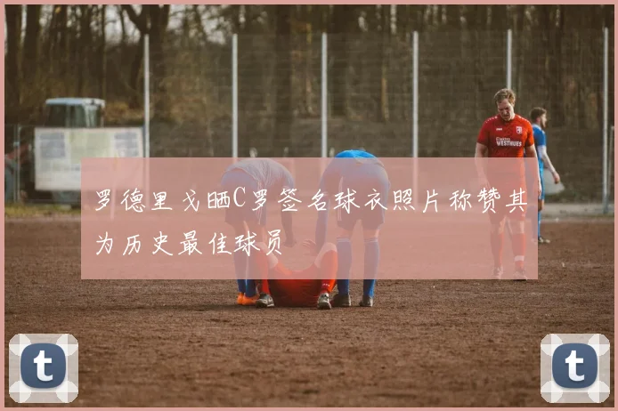 罗德里戈晒C罗签名球衣照片称赞其为历史最佳球员